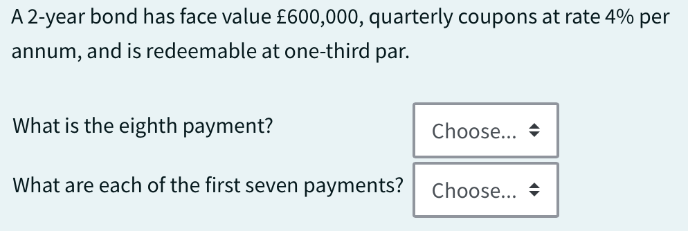 A 2-year bond has face value £600,000, quarterly coupons at rate 4% per
annum, and is redeemable at one-third par.
What is the eighth payment?
What are each of the first seven payments?
Choose...
Choose...