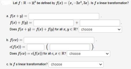 Let f: R→IR³ be defined by f(x) = (1, -21², 3x). Is ƒ a linear transformation?
a. f(x + y) =
f(x) + f(y) =
+
Does f(x + y) = f(x) + f(y) for all x, y = R? choose
b. f(cz) =
c(f(x)) =
Does f(cz) = c(f(x)) for all c, z € R? choose
c. Is f a linear transformation? choose