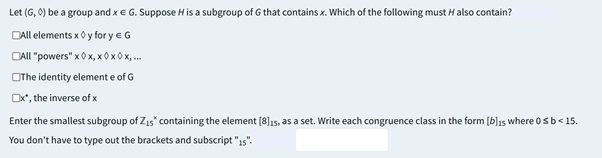 Let (G, 0) be a group and x € G. Suppose H is a subgroup of G that contains x. Which of the following must H also contain?
All elements x y for y E G
All "powers" xx, xx0x,...
The identity elemente of G
Ox*, the inverse of x
Enter the smallest subgroup of Z₁5* containing the element [8]15, as a set. Write each congruence class in the form [b]15 where 0 sb<15.
You don't have to type out the brackets and subscript";
"15".