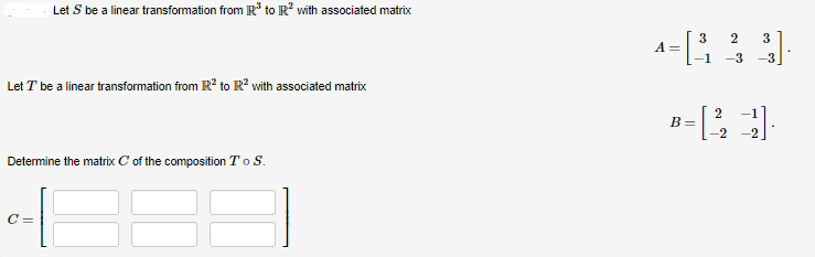 Let S be a linear transformation from R³ to R² with associated matrix
Let T be a linear transformation from R² to R² with associated matrix
Determine the matrix C of the composition To S.
C=
2
4-843 3].
A =
B =
2
21.