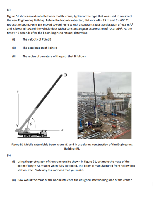 (a)
Figure B1 shows an extendable boom mobile crane, typical of the type that was used to construct
the new Engineering Building. Before the boom is retracted, distance AB = 25 m and 8 = 60°. To
retract the boom, Point B is moved toward Point A with a constant radial acceleration of -0.5 m/s²
and is lowered toward the vehicle deck with a constant angular acceleration of -0.1 rad/s². At the
time t = 2 seconds after the boom begins to retract, determine:
(0)
The velocity of Point B
(ii)
(iii)
A
The acceleration of Point B
The radius of curvature of the path that B follows.
B
Figure B1 Mobile extendable boom crane (L) and in use during construction of the Engineering
Building (R).
(b)
(i) Using the photograph of the crane on site shown in Figure B1, estimate the mass of the
boom if length AB = 60 m when fully extended. The boom is manufactured from hollow box
section steel. State any assumptions that you make.
(ii) How would the mass of the boom influence the designed safe working load of the crane?
1