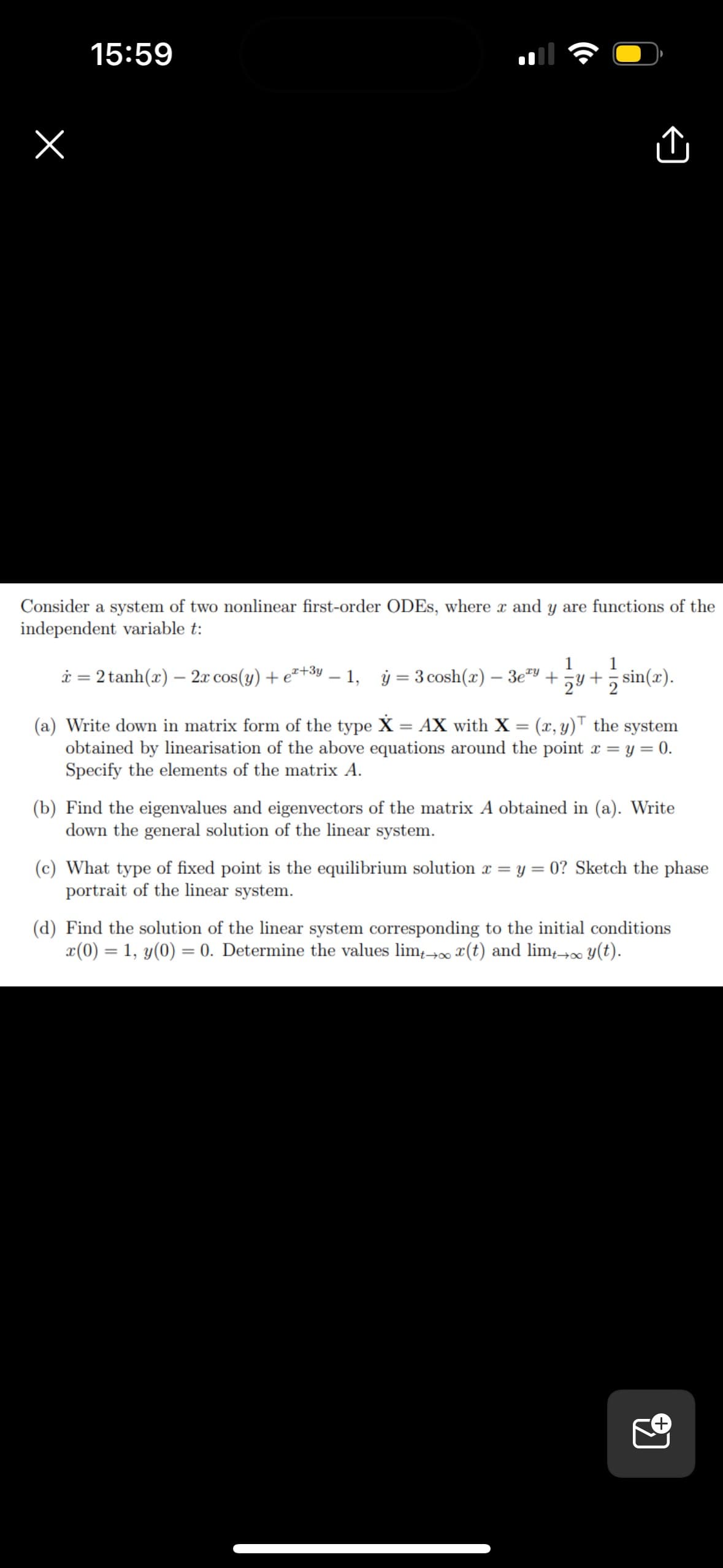 15:59
(Cª
Û
Consider a system of two nonlinear first-order ODEs, where x and y are functions of the
independent variable t:
1
* = 2 tanh(x) — 2x cos(y) +²+³y-1, y = 3 cosh(x) − 3e+y+sin(x).
(a) Write down in matrix form of the type X = AX with X = (x, y) the system
obtained by linearisation of the above equations around the point x = y = 0.
Specify the elements of the matrix A.
(b) Find the eigenvalues and eigenvectors of the matrix A obtained in (a). Write
down the general solution of the linear system.
(c) What type of fixed point is the equilibrium solution x=y=0? Sketch the phase
portrait of the linear system.
(d) Find the solution of the linear system corresponding to the initial conditions
x(0) = 1, y(0) = 0. Determine the values limtox(t) and limt→∞ y(t).
อ