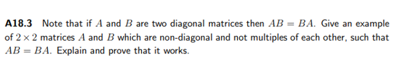 A18.3 Note that if A and B are two diagonal matrices then AB = BA. Give an example
of 2 x 2 matrices A and B which are non-diagonal and not multiples of each other, such that
AB = BA. Explain and prove that it works.
%3D
