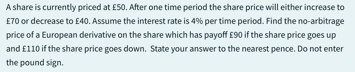 A share is currently priced at £50. After one time period the share price will either increase to
£70 or decrease to £40. Assume the interest rate is 4% per time period. Find the no-arbitrage
price of a European derivative on the share which has payoff £90 if the share price goes up
and £110 if the share price goes down. State your answer to the nearest pence. Do not enter
the pound sign.