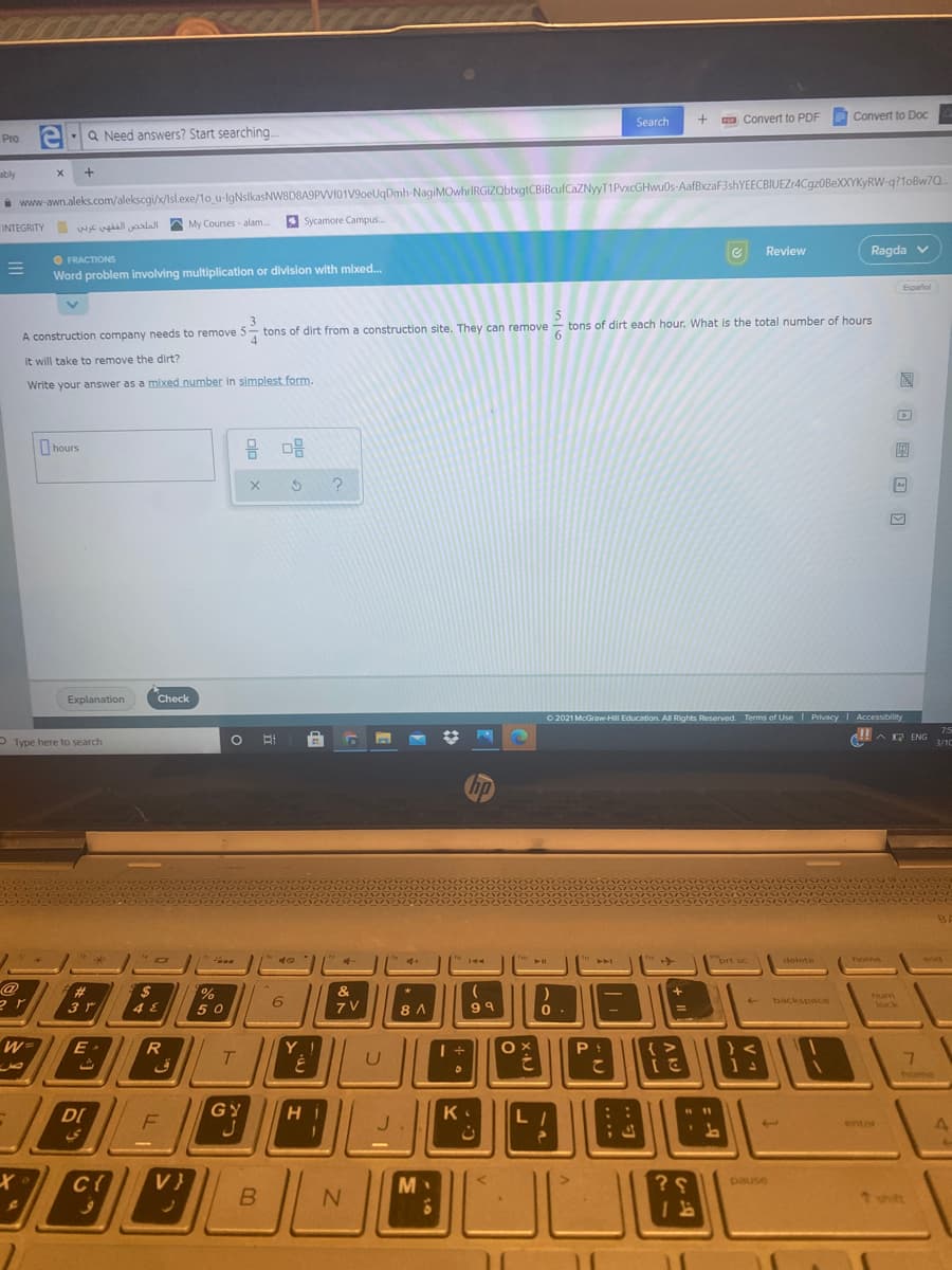 Search
a Convert to PDF
Convert to DoC
el:a
Q Need answers? Start searching..
PIo
ably
i www-awn.aleks.com/alekscgi/x/Isl.exe/1o u-lgNslkasNW8D8A9PVVf01V9oeUqDmh-NagiMOwhrIRGIZQbbxgtCBiBcufCaZNyyT1PvxcGHwu0s-AafBxzaF3shYEECBIUEZr4CgzOBeXXYKyRW-q?1oBw7Q
* Sycamore Campus.
INTEGRITY WE vgall aalal A My Courses - alam.
Review
Ragda v
O FRACTIONS
Word problem involving multiplication or division with mixed.
Espalol
construction site. They can remove - tons of dirt each hour. What is the total number of hours
A construction company needs to remove 5-, tons of dirt from a
it will take to remove the dirt?
Write your answer as a mixed number in simplest form.
O hours
믐 마음
Explanation
Check
O 2021 McGraw HII Education. All Rights Reserved. Terms of Use Privacy Accessibility
75
HAE ENG
P Type here to search
3/1C
hp
144
brt sc
delete
home
end
@
ラア
%23
2$
&
%
50
num
lock
6.
backspace
3 r
4 E
8 A
99
WD
Y.!
O X
{ >
T.
home
DI
GY
K
enter
V}
M
pause
B
*shift
回 日 国 回 回
