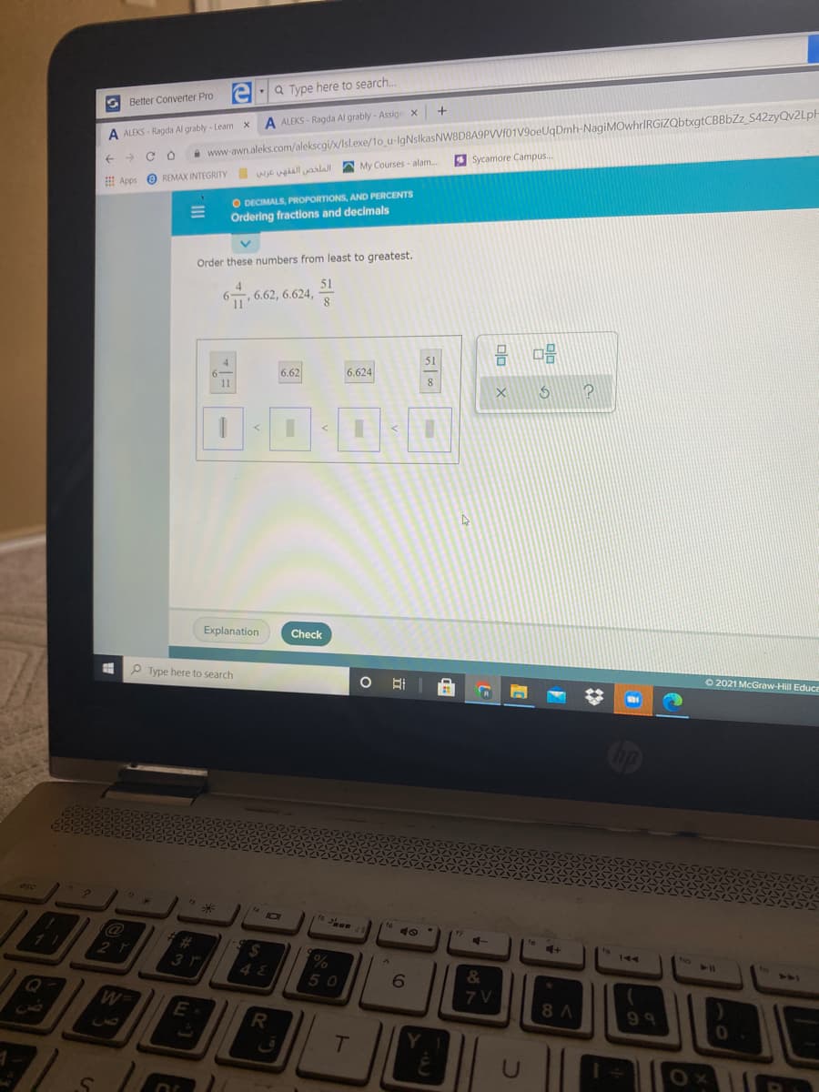 i www-awn.aleks.com/alekscgi/x/Isl.exe/1o u-lgNslkasNW8D8A9PVVf01V9oeUqDmh-NagiMOwhrIRGiZQbtxgtCBBbZz_S42zyQv2LpH
4 Sycamore Campus.
Q Type here to search.
G Better Converter Pro
A ALEKS - Ragda Al grably - Assign x
A ALEKS - Ragda Al grably - Learn x
E Apps e REMAX INTEGRITY wiE ugal yaalall A My Courses - alam.
O DECIMALS, PROPORTIONS, AND PERCENTS
Ordering fractions and decimals
Order these numbers from least to greatest.
51
6-
6.62, 6.624,
51
4
6.624
6.62
11
Explanation
Check
O 2021 McGraw-Hill Educe
P Type here to search
op
esc
7
16
7
te
4+
144
ho
%23
2$
424
%
48
50
6
&
7 V
8 A
99
E
T
U
olo X
