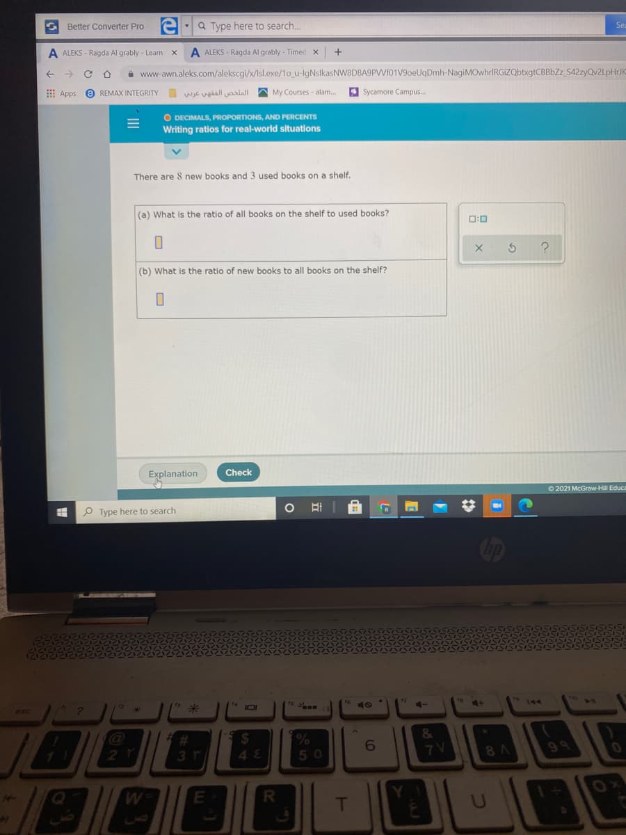 S Better Converter Pro el:Q Type here to search..
A ALEKS - Ragda Al grably - Learn
A ALEKS - Ragda Al grably - Timed x
->
A www-awn.aleks.com/alekscgi/x/Isl.exe/1o_u-IgNslkasNW8D8A9PVVf01V9oeUqDmh-NagiMOwhrIRGiZQbtxgtCBBbZz_S42zyQv2LpHrJK
E Apps
O REMAX INTEGRITY
الملخض الفقهي عربي
A My Courses - alam.
A Sycamore Campus.
O DECIMALS, PROPORTIONS, AND PERCENTS
Writing ratios for real-world situations
There are 8 new books and 3 used books on a shelf.
(a) What is the ratio of all books on the shelf to used books?
O:0
(b) What is the ratio of new books to all books on the shelf?
Explanation
Check
O 2021 McGraw-Hill Educe
P Type here to search
4+
144
esc
2Y
48
50
6.
7 V
8 A
99
3 r
14
T

