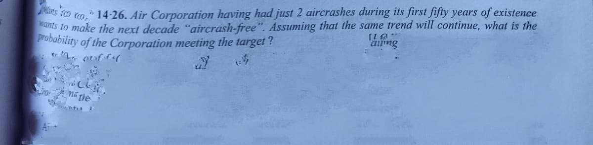 ants to make the next decade "aircrash-free". Assuming that the same trend will continue, what is the
Probability of the Corporation meeting the target?
rs to
"14-26. Air Corporation having had just 2 aircrashes during its first fifty years of existence
ná the
