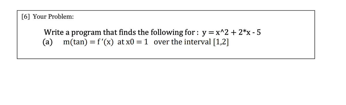 [6] Your Problem:
Write a program that finds the following for : y =x^2 + 2*x - 5
(a)
m(tan) = f'(x) at x0 = 1 over the interval [1,2]
%3D

