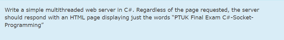 Write a simple multithreaded web server in C#. Regardless of the page requested, the server
should respond with an HTML page displaying just the words "PTUK Final Exam C#-Socket-
Programming"
