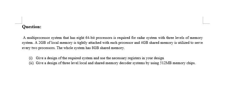 Question:
A multiprocessor system that has eight 64-bit processors is required for radar system with three levels of memory
system. A 2GB of local memory is tightly attached with each processor and 4GB shared memory is utilized to serve
every two processors. The whole system has 8GB shared memory.
() Give a design of the required system and use the necessary registers in your design
(ii) Give a design of three level local and shared memory decoder systems by using 512MB memory chips.
