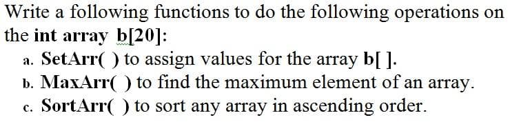 Write a following functions to do the following operations on
the int array b[20]:
a. SetArr( ) to assign values for the array b[ ].
b. MaxArr( ) to find the maximum element of an array.
c. SortArr( ) to sort any array in ascending order.
