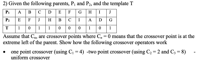 2) Given the following parents, P1 and P2, and the template T
A B
|c |D E F
P1
G
H
I
J
P2
E
F
J
H
B
C
I
A
D
G
T
1 0
1
0 0 0 1
1
Assume that Cn, are crossover points where C, = 0 means that the crossover point is at the
extreme left of the parent. Show how the following crossover operators work
one point crossover (using C, = 4) -two point crossover (using C2 = 2 and C3 = 8)
uniform crossover
