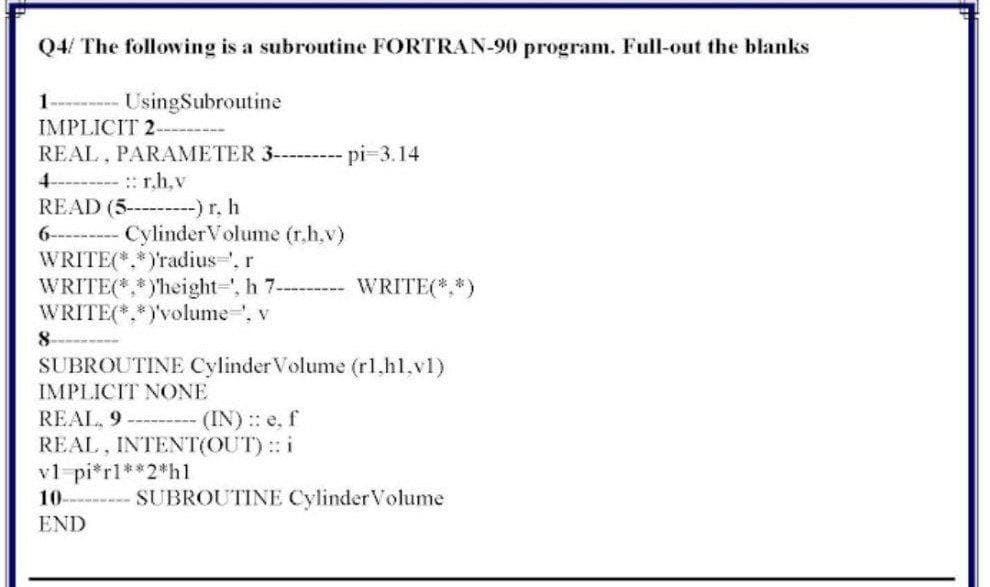 Q4/ The following is a subroutine FORTRAN-90 program. Full-out the blanks
1--- UsingSubroutine
IMPLICIT 2-
REAL, PARAMETER 3---- pi-3.14
:r.h,v
READ (5- -) r, h
CylinderVolume (r.h,v)
6-----
WRITE(*,*)'radius, r
WRITE(*,*)height-', h 7---- WRITE(*,*)
WRITE(*,*)volume-', v
8.
SUBROUTINE Cylinder Volume (r1,hl.v1)
IMPLICIT NONE
REAL, 9---- (IN): e, f
REAL, INTENT(OUT): i
vl-pi*rl**2*h1
10-
SUBROUTINE CylinderVolume
END
