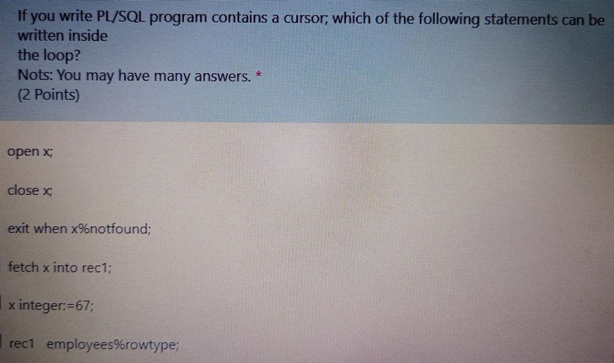 If you write PL/SQL program contains a cursor; which of the following statements can be
written inside
the loop?
Nots: You may have many answers.
(2 Points)
*:
open x;
close x
exit when x%notfound;
fetch x into rec13B
x integer:=673;
rec1 employees%rowtype;
