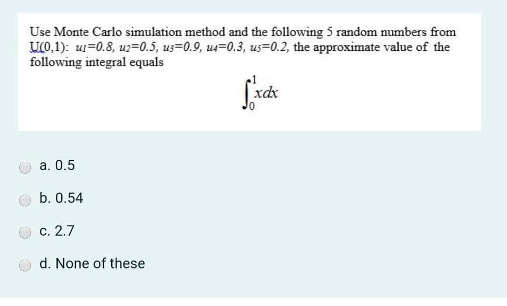 Use Monte Carlo simulation method and the following 5 random numbers from
U(0,1): ui=0.8, uz=0.5, us=0.9, us=0.3, us=0.2, the approximate value of the
following integral equals
xdx
а. 0.5
b. 0.54
с. 2.7
d. None of these
