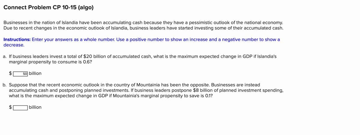 Connect Problem CP 10-15 (algo)
Businesses in the nation of Islandia have been accumulating cash because they have a pessimistic outlook of the national economy.
Due to recent changes in the economic outlook of Islandia, business leaders have started investing some of their accumulated cash.
Instructions: Enter your answers as a whole number. Use a positive number to show an increase and a negative number to show a
decrease.
a. If business leaders invest a total of $20 billion of accumulated cash, what is the maximum expected change in GDP if Islandia's
marginal propensity to consume is 0.6?
50 billion
b. Suppose that the recent economic outlook in the country of Mountainia has been the opposite. Businesses are instead
accumulating cash and postponing planned investments. If business leaders postpone $8 billion of planned investment spending,
what is the maximum expected change in GDP if Mountainia's marginal propensity to save is 0.1?
LA
billion