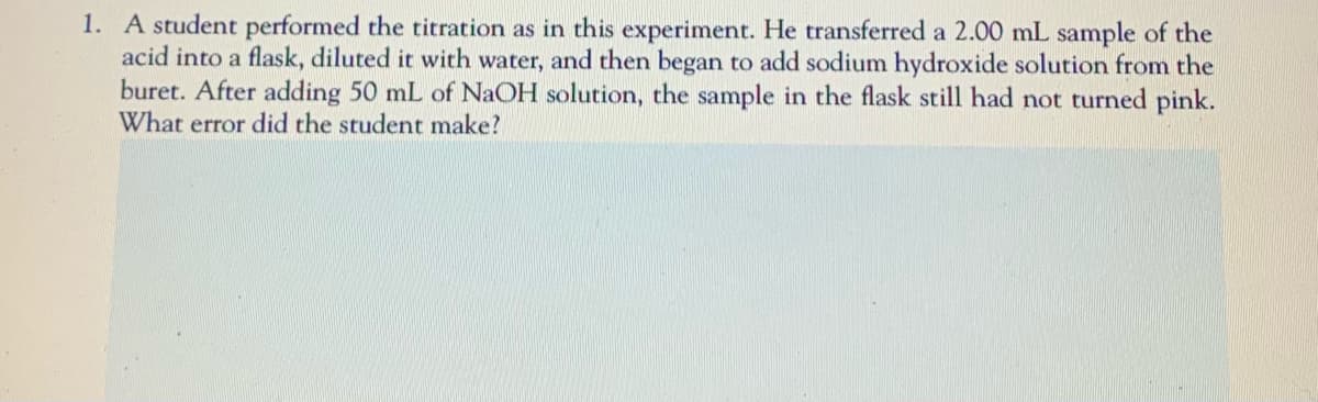 1. A student performed the titration as in this experiment. He transferred a 2.00 mL sample of the
acid into a flask, diluted it with water, and then began to add sodium hydroxide solution from the
buret. After adding 50 mL of NaOH solution, the sample in the flask still had not turned pink.
What error did the student make?
