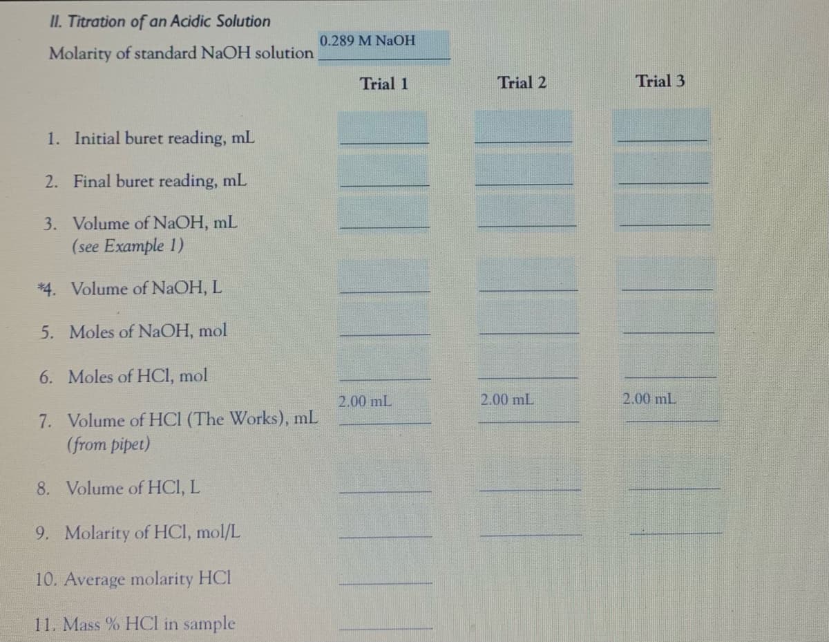 II. Titration of an Acidic Solution
0.289 M NAOH
Molarity of standard NaOH solution
Trial 1
Trial 2
Trial 3
1. Initial buret reading, mL
2. Final buret reading, mL
3. Volume of NaOH, mL
(see Example 1)
*4. Volume of NaOH, L
5. Moles of NaOH, mol
6. Moles of HCI, mol
2.00 mL
2.00 mL
2.00 mL
7. Volume of HCI (The Works), mL
(from pipet)
8. Volume of HCI, L
9. Molarity of HCI, mol/L
10. Average molarity HCl
11. Mass % HCI in sample
