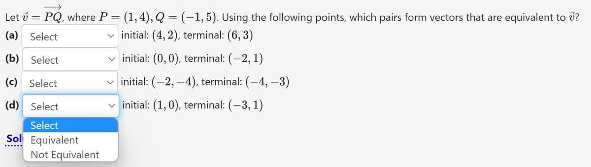 Let 7 = PQ, where P =
-
(a) Select
(b) Select
(c) Select
(d) Select
Select
Sol Equivalent
(1,4), Q = (–1,5). Using the following points, which pairs form vectors that are equivalent to v?
✓initial: (4,2), terminal: (6,3)
✓initial: (0, 0), terminal: (-2, 1)
✓initial: (-2,-4), terminal: (-4,-3)
initial: (1,0), terminal: (-3,1)
Not Equivalent