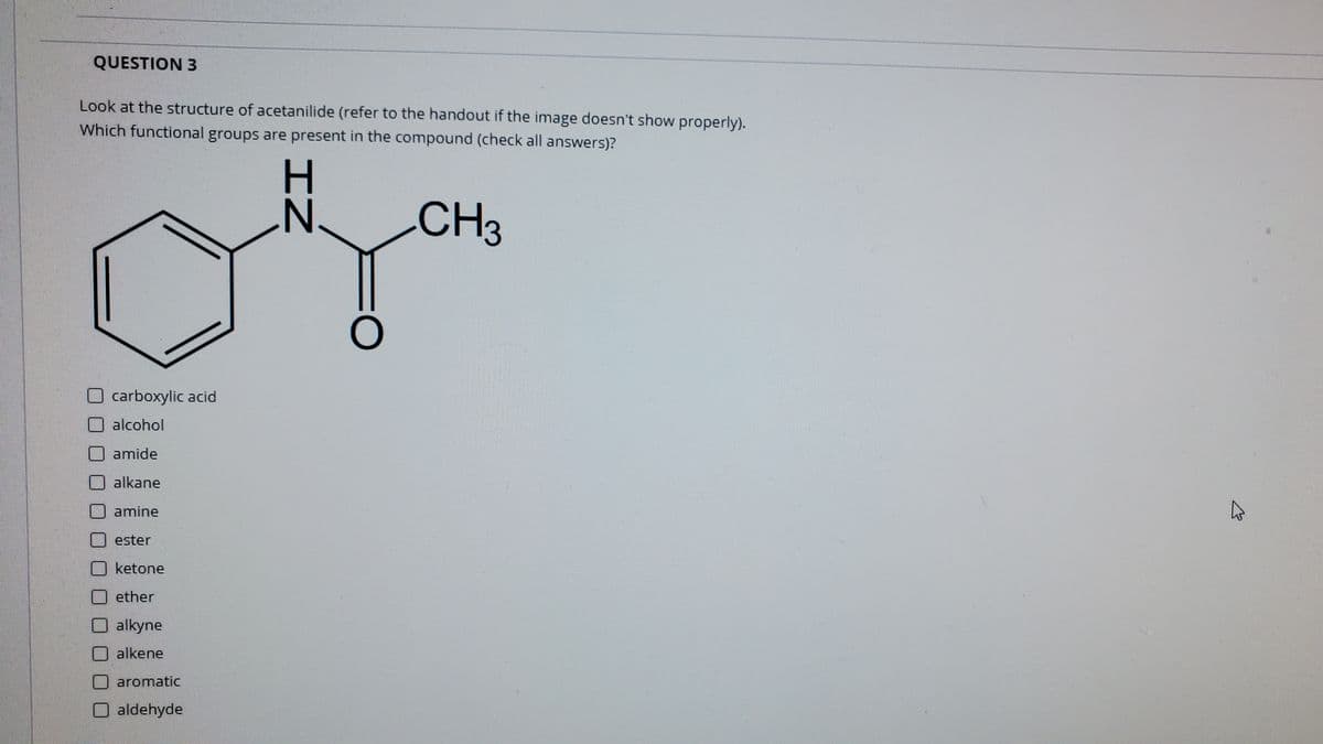 QUESTION 3
Look at the structure of acetanilide (refer to the handout if the image doesn't show properly).
Which functional groups are present in the compound (check all answers)?
N.
CH
carboxylic acid
alcohol
amide
alkane
amine
ester
Oketone
O ether
O alkyne
O alkene
aromatic
aldehyde
