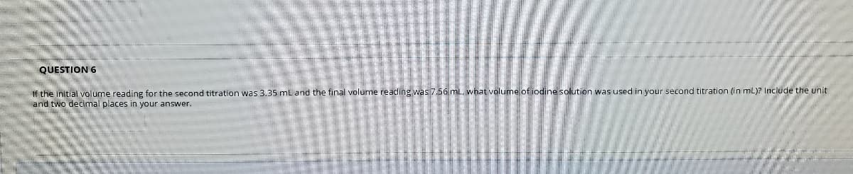 QUESTION 6
If the initial volume reading for the second titration was 3.35 mL and the final volume reading was 7.56 mL, what volume of iodine solution was used in your second titration (in mL)? Include the unit
and two decimal places in your answer.
