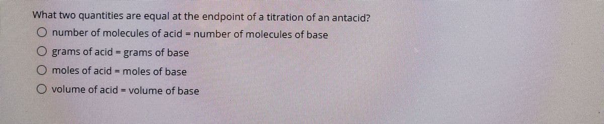 What two quantities are equal at the endpoint of a titration of an antacid?
O number of molecules of acid = number of molecules of base
%D
O grams of acid = grams of base
%3D
O moles of acid = moles of base
O volume of acid = volume of base
