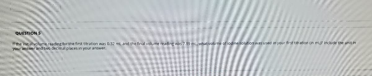 QUESTION 5
If the initial volume reading for the first titration was 0.32 mL and the final volume reading was 7.89 mL, what volume of iodine solution was used in your first titration (in mL)? Include the unit in
your answer and two decimal places in your answer.
