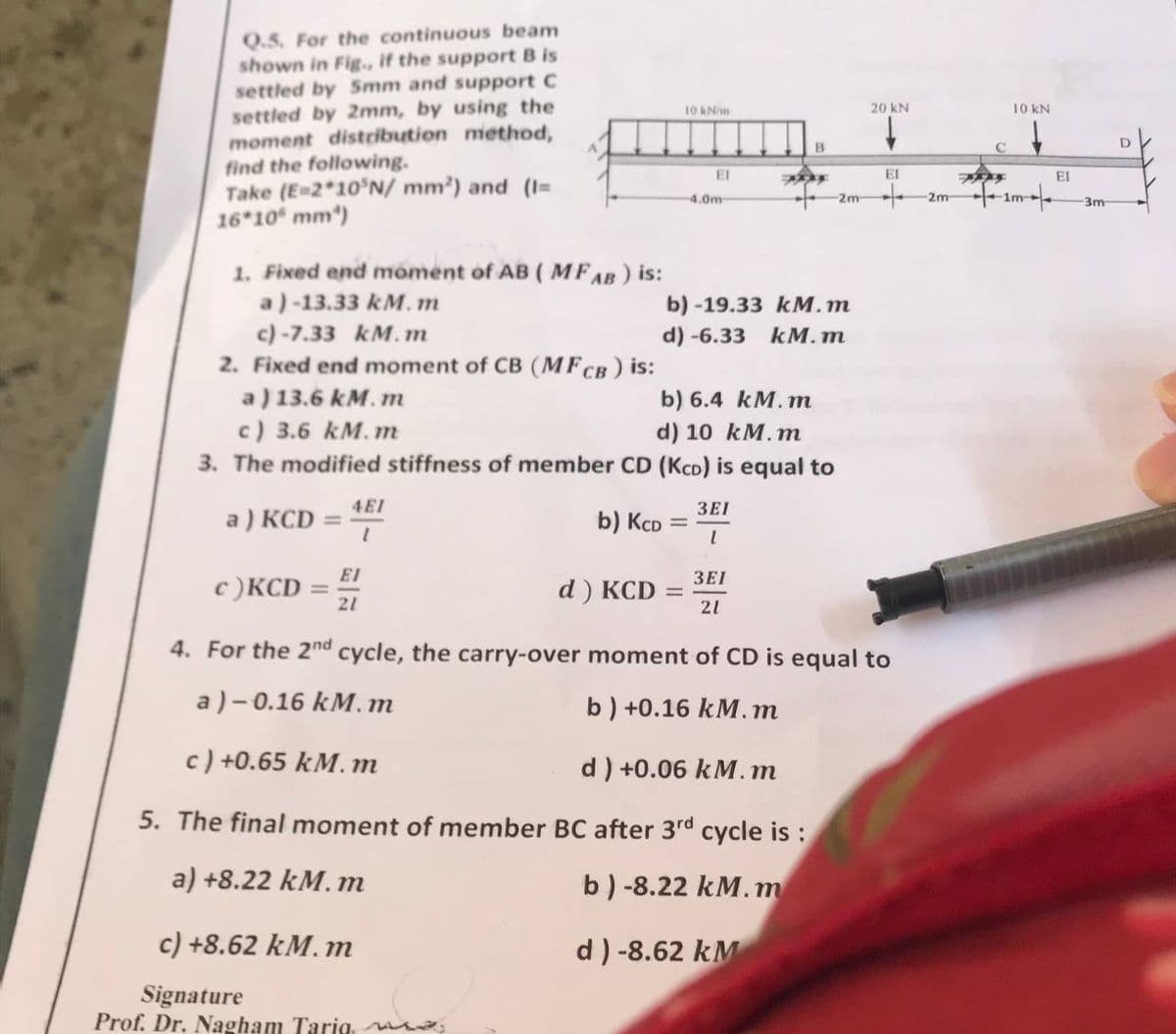 Q.S. For the continuous beam
shown in Fig., if the support B is
settled by 5mm and support C
settled by 2mm, by using the
moment distribution method,
find the following.
4.0m
-2m
Take (E=2*10 N/mm²) and (I=
16*10 mm)
1. Fixed end moment of AB (MFAB) is:
a)-13.33 km. m
b)-19.33 kM.m
c) -7.33 kM.m
d) -6.33 KM.m
2. Fixed end moment of CB (MFCB) is:
a) 13.6 km. m
b) 6.4 KM.m
c) 3.6 kM.m
d) 10 km. m
3. The modified stiffness of member CD (KCD) is equal to
3EI
a) KCD
4EI
1
b) KCD
I
3EI
c)KCD
d) KCD
=
21
21
4. For the 2nd cycle, the carry-over moment of CD is equal to
a)-0.16 kM. m
b) +0.16 kM.m
c) +0.65 kM. m
d) +0.06 kM.m
5. The final moment of member BC after 3rd cycle is:
a) +8.22 kM. m
b) -8.22 kM.m
c) +8.62 KM. m
d) -8.62 KM
Signature
Prof. Dr. Nagham Tariq ma
-
EI
10 kN/m
EI
=
B
20 KN
EL
+
2m
10 KN
↓
1m-
EI
t
3m
D