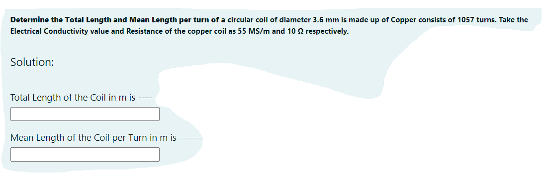 Determine the Total Length and Mean Length per turn of a circular coil of diameter 3.6 mm is made up of Copper consists of 1057 turns. Take the
Electrical Conductivity value and Resistance of the copper coil as 55 MS/m and 10 2 respectively.
Solution:
Total Length of the Coil in m is ----
Mean Length of the Coil per Turn in m is