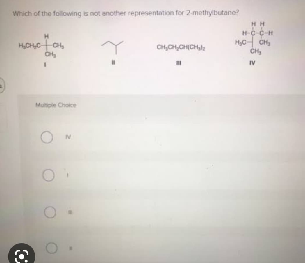 Which of the following is not another representation for 2-methylbutane?
H
H₂CH₂C+CH₂
CH₂
1
Multiple Choice
CH₂CH₂CH(CH₂)2
111
HH
H-C-C-H
H₂C- CH₂
CH₂
IV