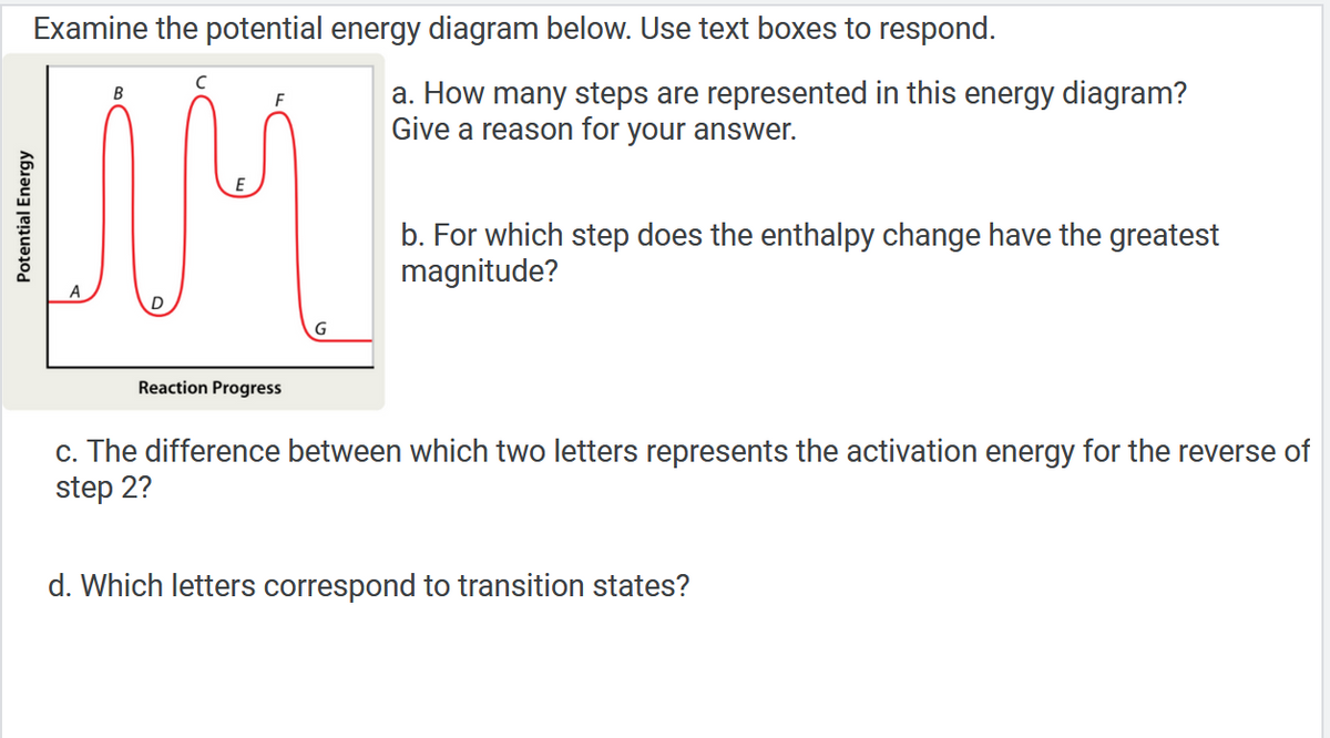 Examine the potential energy diagram below. Use text boxes to respond.
B
F
a. How many steps are represented in this energy diagram?
Give a reason for your answer.
UM
b. For which step does the enthalpy change have the greatest
magnitude?
Reaction Progress
c. The difference between which two letters represents the activation energy for the reverse of
step 2?
d. Which letters correspond to transition states?
Potential Energy