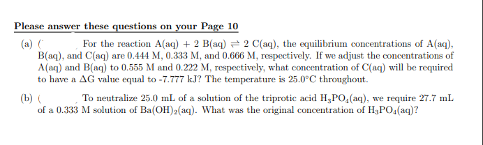 Please answer these questions on your Page 10
(a) ( For the reaction A(aq) + 2 B(aq) = 2 C(aq), the equilibrium concentrations of A(aq),
B(aq), and C(aq) are 0.444 M, 0.333 M, and 0.666 M, respectively. If we adjust the concentrations of
A(aq) and B(aq) to 0.555 M and 0.222 M, respectively, what concentration of C(aq) will be required
to have a AG value equal to -7.777 kJ? The temperature is 25.0°C throughout.
(b) ( To neutralize 25.0 mL of a solution of the triprotic acid H, PO4 (aq), we require 27.7 mL
of a 0.333 M solution of Ba(OH)2(aq). What was the original concentration of H3PO4(aq)?