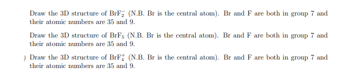 Draw the 3D structure of BrF₂ (N.B. Br is the central atom). Br and F are both in group 7 and
their atomic numbers are 35 and 9.
Draw the 3D structure of BrF5 (N.B. Br is the central atom). Br and F are both in group 7 and
their atomic numbers are 35 and 9.
) Draw the 3D structure of BrF (N.B. Br is the central atom). Br and F are both in group 7 and
their atomic numbers are 35 and 9.