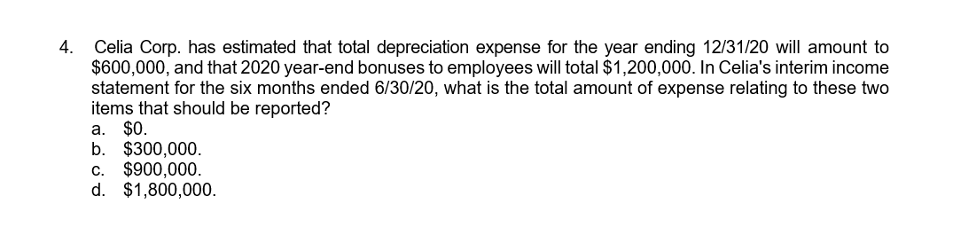 Celia Corp. has estimated that total depreciation expense for the year ending 12/31/20 will amount to
$600,000, and that 2020 year-end bonuses to employees will total $1,200,000. In Celia's interim income
statement for the six months ended 6/30/20, what is the total amount of expense relating to these two
items that should be reported?
a. $0.
b. $300,000.
c. $900,000.
d. $1,800,000.
