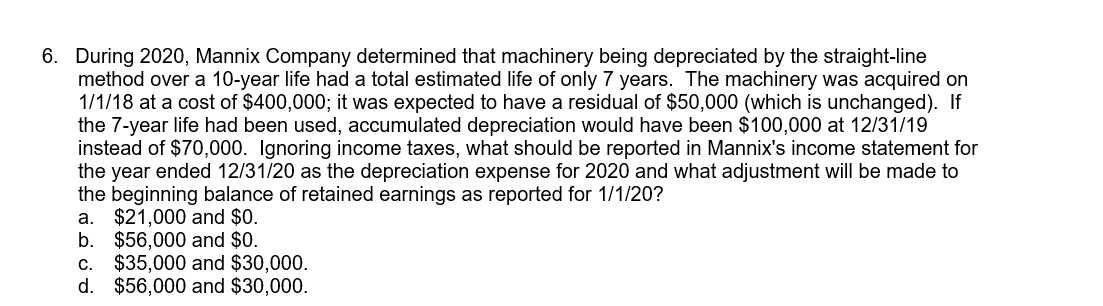 6. During 2020, Mannix Company determined that machinery being depreciated by the straight-line
method over a 10-year life had a total estimated life of only 7 years. The machinery was acquired on
1/1/18 at a cost of $400,000; it was expected to have a residual of $50,000 (which is unchanged). If
the 7-year life had been used, accumulated depreciation would have been $100,000 at 12/31/19
instead of $70,000. Ignoring income taxes, what should be reported in Mannix's income statement for
the year ended 12/31/20 as the depreciation expense for 2020 and what adjustment will be made to
the beginning balance of retained earnings as reported for 1/1/20?
a. $21,000 and $0.
b. $56,000 and $0.
c. $35,000 and $30,000.
d. $56,000 and $30,000.
