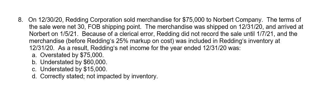 8. On 12/30/20, Redding Corporation sold merchandise for $75,000 to Norbert Company. The terms of
the sale were net 30, FOB shipping point. The merchandise was shipped on 12/31/20, and arrived at
Norbert on 1/5/21. Because of a clerical error, Redding did not record the sale until 1/7/21, and the
merchandise (before Redding's 25% markup on cost) was included in Redding's inventory at
12/31/20. As a result, Redding's net income for the year ended 12/31/20 was:
a. Overstated by $75,000.
b. Understated by $60,000.
c. Understated by $15,000.
d. Correctly stated; not impacted by inventory.
