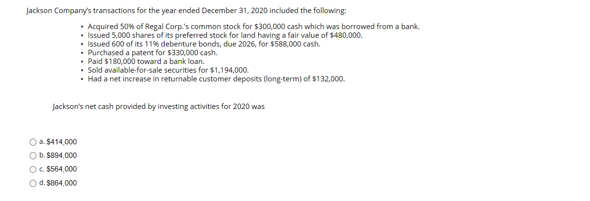 Jackson Company's transactions for the year ended December 31, 2020 included the following:
• Acquired 50% of Regal Corp.'s common stock for $300,000 cash which was borrowed from a bank.
• Issued 5,000 shares of its preferred stock for land having a fair value of $480,000.
• Issued 600 of its 11% debenture bonds, due 2026, for $588,000 cash.
• Purchased a patent for $330,000 cash.
• Paid $180,000 toward a bank loan.
• Sold available-for-sale securities for $1,194,000.
• Had a net increase in returnable customer deposits (long-term) of $132,000.
Jackson's net cash provided by investing activities for 2020 was
a. $414,000
O b. $894,000
O c. $564,000
d. $864,000
