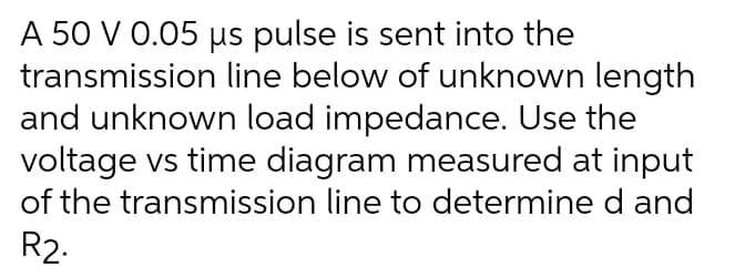 A 50 V 0.05 us pulse is sent into the
transmission line below of unknown length
and unknown load impedance. Use the
voltage vs time diagram measured at input
of the transmission line to determine d and
R2.
