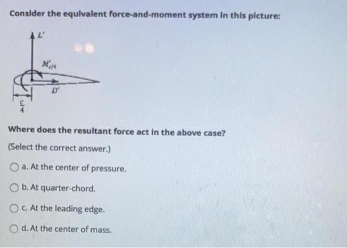 Consider the equlvalent force-and-moment system in this picture:
D'
Where does the resultant force act in the above case?
(Select the correct answer.)
O a. At the center of pressure.
O b. At quarter-chord.
O.At the leading edge.
d. At the center of mass.
