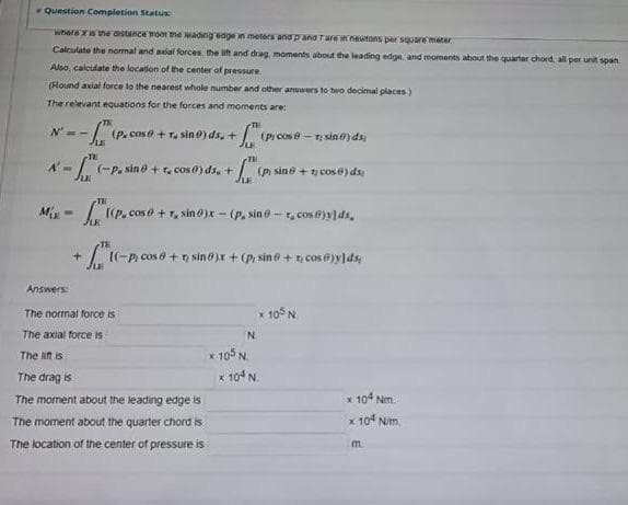 Question Completion Status
Where xs ne ostance rom me wading sdge n meters and pand Tarewnewtons per square meter
Calculate the normal and aial forces, the it and drag, moments about the leading edge and moments about the quarter chord, all per unit span
Alsa, calculate the location of the center of pressure
(Round axial force to the nearest whole number and other answers to two decimal places)
The relevant equations for the forces and moments are:
(P. cos + r, sin 0) ds. +
I(pr cose - sino)dsi
A'-/ (-P. sin e +r. cos0) ds, + (pi sine +cose) ds
Jui
TH
M -
I I(P. cos o + , sin )x - (P. sin 6-r, cos )ylds,
I(-P, cos ở +7, sino)x + (pi sin 0 + cos i)y]ds;
Answers:
The normal force is
x10 N
The axial force is
N.
x 105 N.
x 104 N.
The lift is
The drag is
The moment about the leading edge is
* 104 Nm
The moment about the quarter chord is
x 10 N/m.
The location of thne center of pressure is
m.
