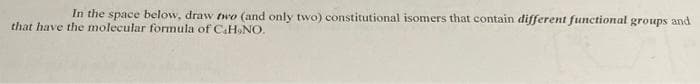 In the space below, draw two (and only twvo) constitutional isomers that contain different functional groups and
that have the molecular formula of CaH NO.
