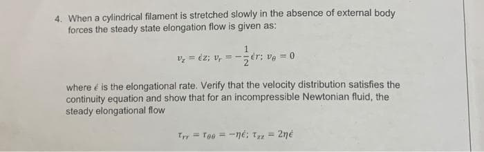 4. When a cylindrical filament is stretched slowly in the absence of external body
forces the steady state elongation flow is given as:
v = éz; v,
= --ér; ve = 0
where é is the elongational rate. Verify that the velocity distribution satisfies the
continuity equation and show that for an incompressible Newtonian fluid, the
steady elongational flow
Ty = Toe = -né; T = 2né
