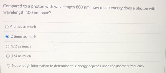 Compared to a photon with wavelength 800 nm, how much energy does a photon with
wavelength 400 nm have?
4 times as much
2 times as much
1/2 as much
O 1/4 as much
O Not enough information to determine this; energy depends upon the photon's frequency
