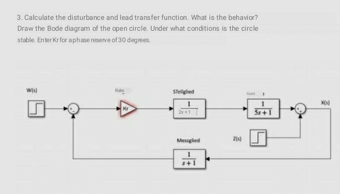 3. Calculate the disturbance and lead transfer function. What is the behavior?
Draw the Bode diagram of the open circle. Under what conditions is the circle
stable. Enter Krfor aphase reserve of 30 degrees.
W{s)
Rues
STellglied
foute
X(s)
Kr
2x +1
5s+1
Messglied
Zis)
s+1
