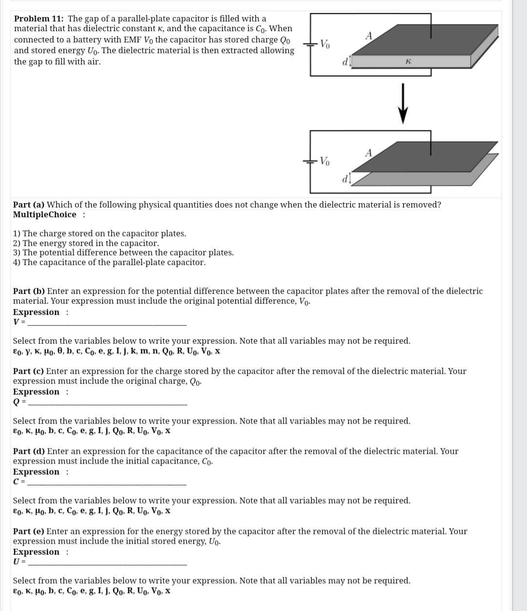 Problem 11: The gap of a parallel-plate capacitor is filled with a
material that has dielectric constant K, and the capacitance is Co. When
connected to a battery with EMF Vo the capacitor has stored charge Qo
and stored energy Uo. The dielectric material is then extracted allowing
the gap to fill with air.
A
Vo
d
K.
A
Vo
Part (a) Which of the following physical quantities does not change when the dielectric material is removed?
MultipleChoice :
1) The charge stored on the capacitor plates.
2) The energy stored in the capacitor.
3) The potential difference between the capacitor plates.
4) The capacitance of the parallel-plate capacitor.
Part (b) Enter an expression for the potential difference between the capacitor plates after the removal of the dielectric
material. Your expression must include the original potential difference, Vo.
Expression :
V =
Select from the variables below to write your expression. Note that all variables may not be required.
€0, y, K, µo, 0, b, c, Co, e, g, I, j, k, m, n, Qo, R, Uo, Vo, x
Part (c) Enter an expression for the charge stored by the capacitor after the removal of the dielectric material. Your
expression must include the original charge, Qo-
Expression :
Q =
Select from the variables below to write your expression. Note that all variables may not be required.
ɛ0, K, µo, b, c, Co, e, g, I, j, Qo, R, Up, Vo, x
Part (d) Enter an expression for the capacitance of the capacitor after the removal of the dielectric material. Your
expression must include the initial capacitance, Co.
Expression :
C =
Select from the variables below to write your expression. Note that all variables may not be required.
E0, K, Ho, b, c, Co, e, g, I, j, Qo, R, Uo, Vo, x
Part (e) Enter an expression for the energy stored by the capacitor after the removal of the dielectric material. Your
expression must include the initial stored energy, Uo.
Expression :
U =
Select from the variables below to write your expression. Note that all variables may not be required.
ɛ0, K, Ho, b, c, Co, e, g, I, j, Qo, R, Uo, Vo, x
