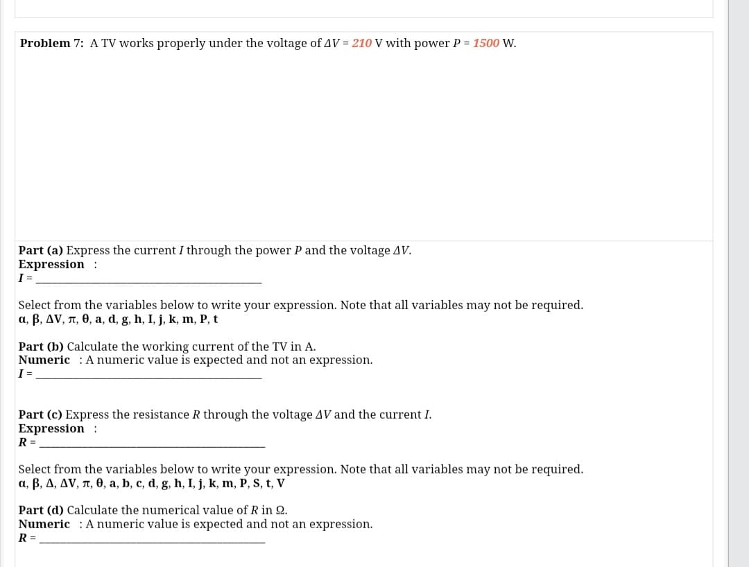 Problem 7: A TV works properly under the voltage of AV = 210 V with power P = 1500 W.
Part (a) Express the current I through the power P and the voltage AV.
Expression :
I=
Select from the variables below to write your expression. Note that all variables may not be required.
a, B, AV, n, 0, a, d, g, h, I, j, k, m, P, t
Part (b) Calculate the working current of the TV in A.
Numeric : A numeric value is expected and not an expression.
I =
Part (c) Express the resistance R through the voltage AV and the current I.
Expression :
R =
Select from the variables below to write your expression. Note that all variables may not be required.
a, B, A, AV, n, 0, a, b, c, d, g, h, I, j, k, m, P, S, t, V
Part (d) Calculate the numerical value of R in Q.
Numeric : A numeric value is expected and not an expression.
R =
