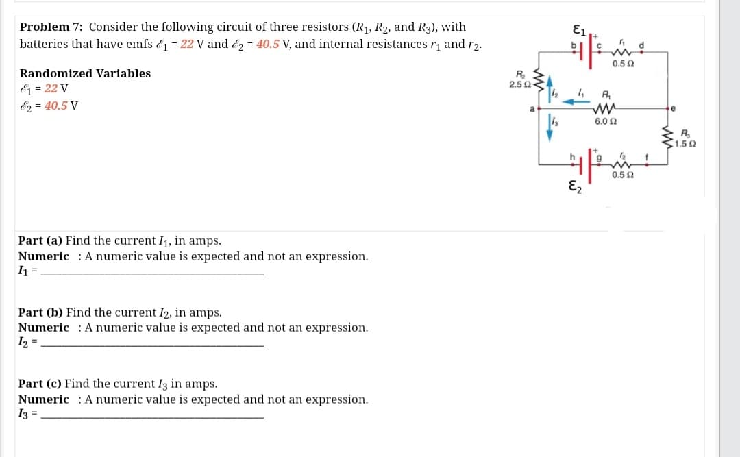 Problem 7: Consider the following circuit of three resistors (R1, R2, and R3), with
batteries that have emfs & = 22 V and E = 40.5 V, and internal resistances r, and r2.
0.5 2
Randomized Variables
2.5 0
& = 22 V
E2 = 40.5 V
1,
R,
a
e
6.02
R,
1.52
0.5 0
E2
Part (a) Find the current I1, in amps.
Numeric : A numeric value is expected and not an expression.
I =
Part (b) Find the current I2, in amps.
Numeric : A numeric value is expected and not an expression.
I2 =
Part (c) Find the current I3 in amps.
Numeric : A numeric value is expected and not an expression.
I3 =
