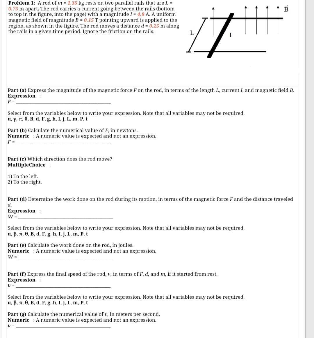 Problem 1: A rod of m = 1.35 kg rests on two parallel rails that are L =
0.75 m apart. The rod carries a current going between the rails (bottom
to top in the figure, into the page) with a magnitude I = 4.8 A. A uniform
magnetic field of magnitude B = 0.15 T pointing upward is applied to the
region, as shown in the figure. The rod moves a distance d = 0.25 m along
the rails in a given time period. Ignore the friction on the rails.
Part (a) Express the magnitude of the magnetic force F on the rod, in terms of the length L, current I, and magnetic field B.
Expression :
F =
Select from the variables below to write your expression. Note that all variables may not be required.
a, y, T, 0, B, d, F, g, h, I, j, L, m, P, t
Part (b) Calculate the numerical value of F, in newtons.
Numeric : A numeric value is expected and not an expression.
F =
Part (c) Which direction does the rod move?
MultipleChoice:
1) To the left.
2) To the right.
Part (d) Determine the work done on the rod during its motion, in terms of the magnetic force F and the distance traveled
d.
Expression :
W =
Select from the variables below to write your expression. Note that all variables may not be required.
а, В, п, ө, В, d, F, g, h, I, j, L, m, P, t
Part (e) Calculate the work done on the rod, in joules.
Numeric : A numeric value is expected and not an expression.
W =
Part (f) Express the final speed of the rod, v, in terms of F, d, and m, if it started from rest.
Expression :
V =
Select from the variables below to write your expression. Note that all variables may not be required.
a, B, n, 0, B, d, F, g, h, I, j, L, m, P, t
Part (g) Calculate the numerical value of v, in meters per second.
Numeric : A numeric value is expected and not an expression.
V =
