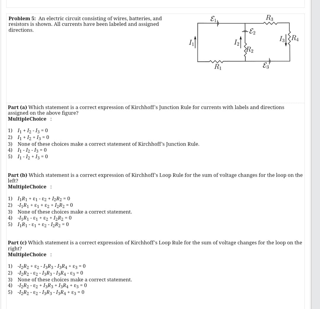 R3
Problem 5: An electric circuit consisting of wires, batteries, and
resistors is shown. All currents have been labeled and assigned
directions.
I
R2
R1
Part (a) Which statement is a correct expression of Kirchhoff's Junction Rule for currents with labels and directions
assigned on the above figure?
MultipleChoice :
1) I1 + I2 - 13 = 0
2) I1 + I2 + I3 = 0
3) None of these choices make a correct statement of Kirchhoff's Junction Rule.
4) I1 - 12 - 13 = 0
5) I1 - 12 + I3 = 0
Part (b) Which statement is a correct expression of Kirchhoff's Loop Rule for the sum of voltage changes for the loop on the
left?
MultipleChoice :
1) IR1 + E1 - 82 + I2R2 = 0
2) -11R1 + E1 + 82 + I2R2 = 0
3) None of these choices make a correct statement.
4) -I1R1 - E1 + E2 + I2R2 = 0
5) IR1 - E1 + E2 - I2R2 = 0
Part (c) Which statement is a correct expression of Kirchhoff's Loop Rule for the sum of voltage changes for the loop on the
right?
MultipleChoice :
1) -I2R2 + E2 - I3R3 - I3R4 + 83 = 0
2) -I2R2 - E2 - I3R3 - I3R4 - 83 = 0
3) None of these choices make a correct statement.
4) -I2R2 - 82 + I3R3 + I3R4 + Ɛ3 = 0
5) -I2R2 - E2 - I3R3 - I3R4 + E3 = 0
